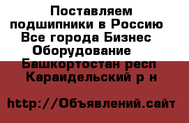 Поставляем подшипники в Россию - Все города Бизнес » Оборудование   . Башкортостан респ.,Караидельский р-н